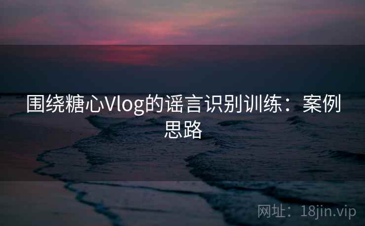 围绕糖心Vlog的谣言识别训练：案例思路