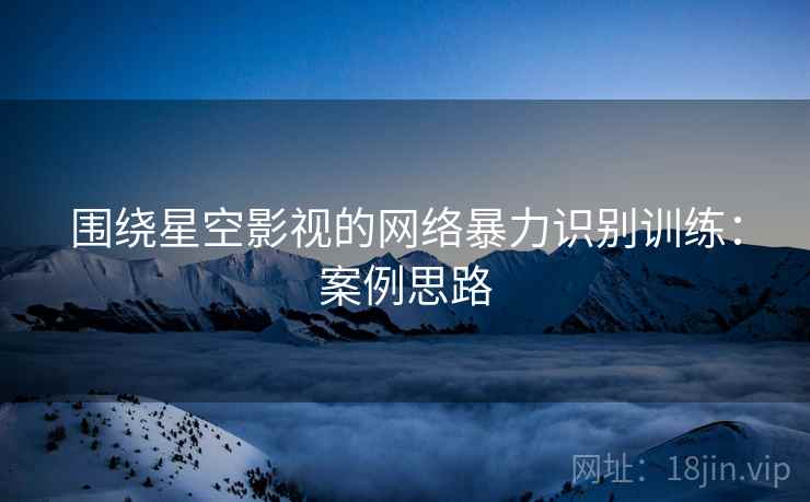 围绕星空影视的网络暴力识别训练：案例思路