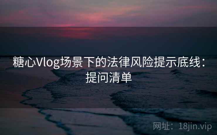 糖心Vlog场景下的法律风险提示底线：提问清单
