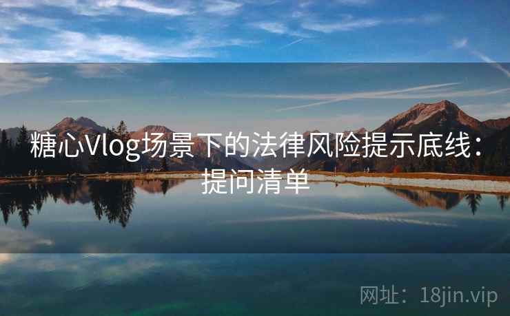 糖心Vlog场景下的法律风险提示底线：提问清单