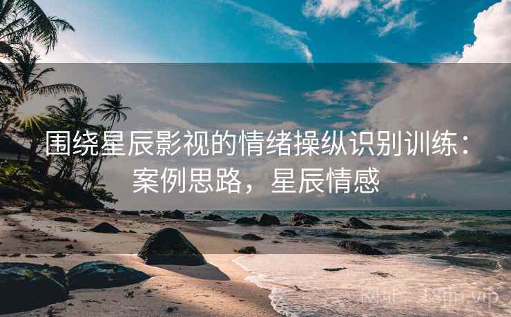 围绕星辰影视的情绪操纵识别训练：案例思路，星辰情感