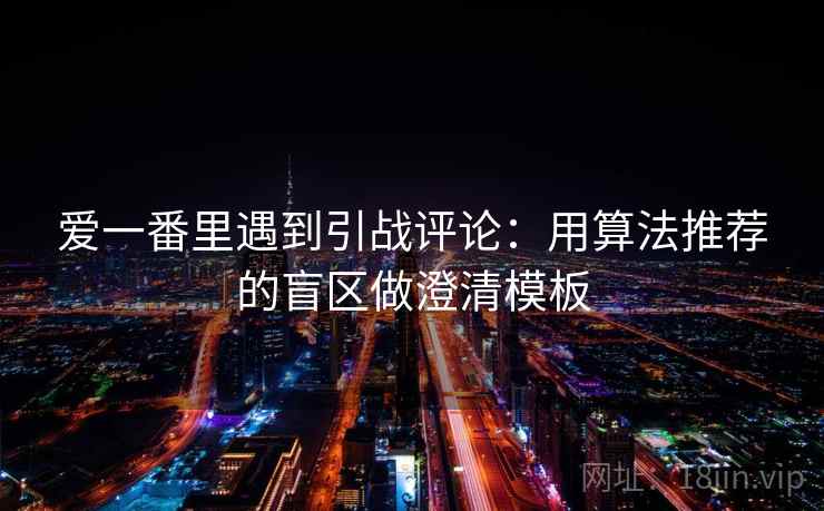 爱一番里遇到引战评论：用算法推荐的盲区做澄清模板