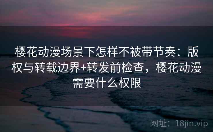 樱花动漫场景下怎样不被带节奏:版权与转载边界+转发前检查,樱花动漫需要什么权限 樱花动漫场景下怎样不被带节奏:版权与转载边界+转发前检查,樱花动漫需要什么权限