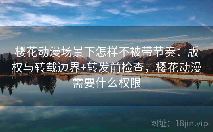 樱花动漫场景下怎样不被带节奏:版权与转载边界+转发前检查,樱花动漫需要什么权限 樱花动漫场景下怎样不被带节奏:版权与转载边界+转发前检查,樱花动漫需要什么权限