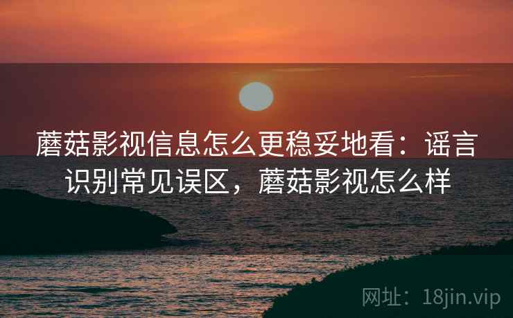 蘑菇影视信息怎么更稳妥地看：谣言识别常见误区，蘑菇影视怎么样
