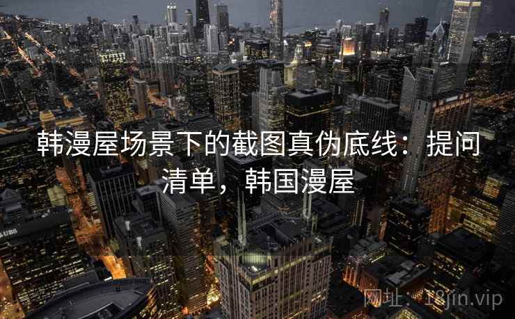韩漫屋场景下的截图真伪底线：提问清单，韩国漫屋