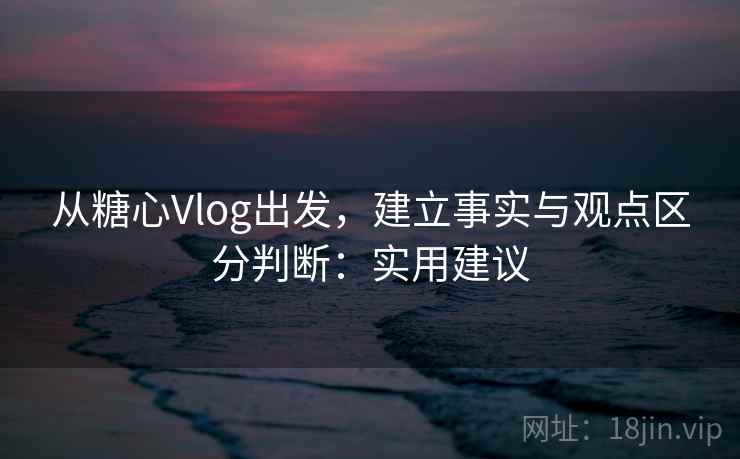 从糖心Vlog出发，建立事实与观点区分判断：实用建议