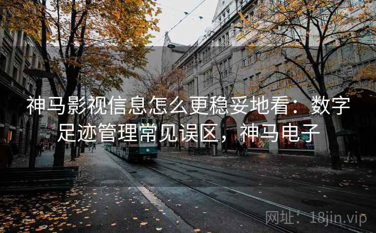 神马影视信息怎么更稳妥地看：数字足迹管理常见误区，神马电子