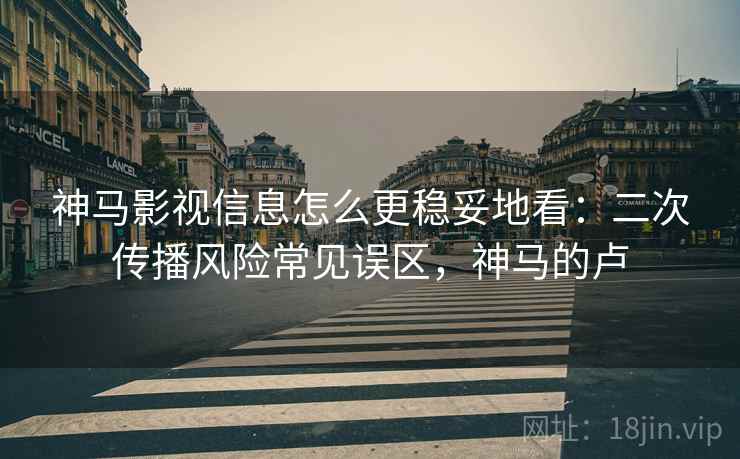 神马影视信息怎么更稳妥地看：二次传播风险常见误区，神马的卢