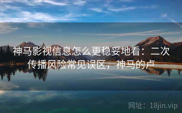 神马影视信息怎么更稳妥地看：二次传播风险常见误区，神马的卢