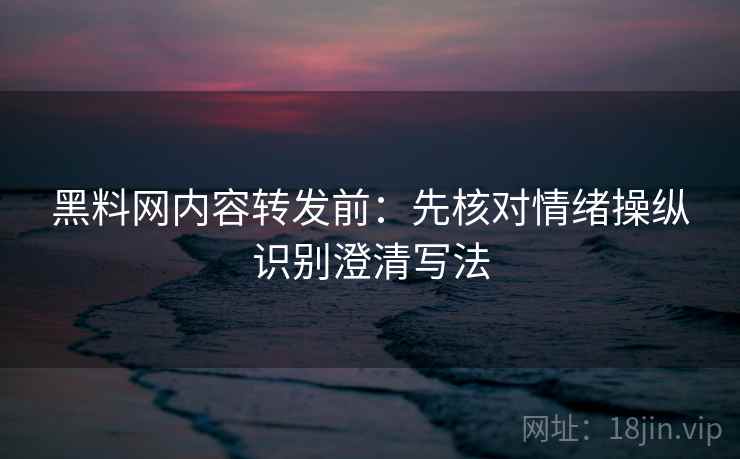 黑料网内容转发前：先核对情绪操纵识别澄清写法