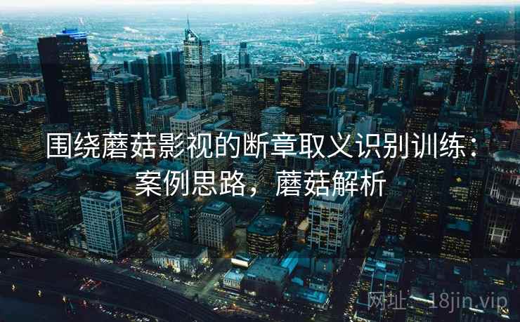围绕蘑菇影视的断章取义识别训练:案例思路,蘑菇解析 围绕蘑菇影视的断章取义识别训练:案例思路,蘑菇解析