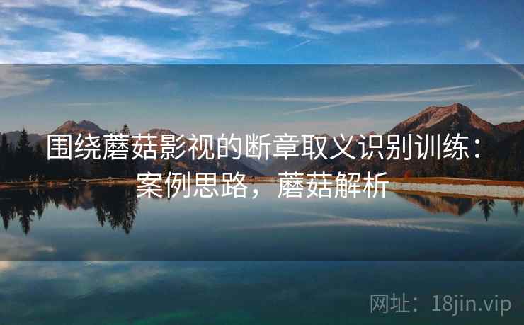 围绕蘑菇影视的断章取义识别训练:案例思路,蘑菇解析 围绕蘑菇影视的断章取义识别训练:案例思路,蘑菇解析