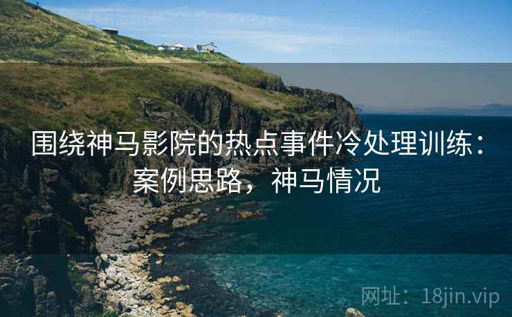 围绕神马影院的热点事件冷处理训练:案例思路,神马情况 围绕神马影院的热点事件冷处理训练:案例思路,神马情况