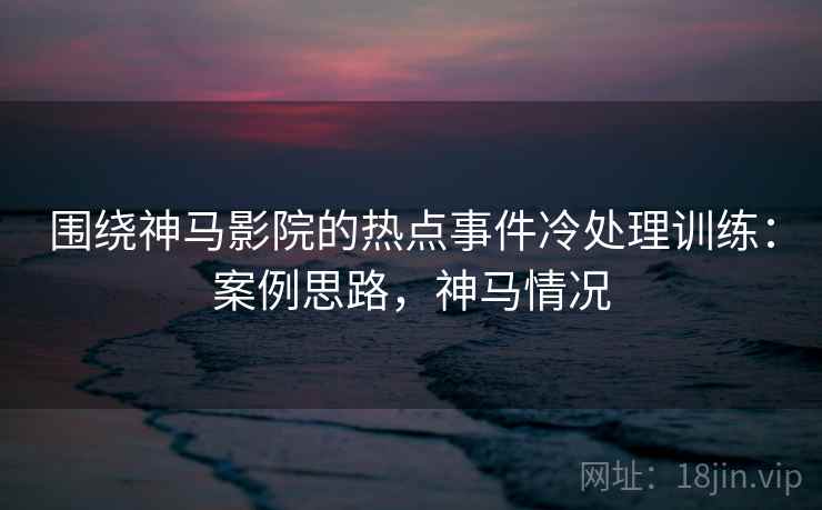 围绕神马影院的热点事件冷处理训练:案例思路,神马情况 围绕神马影院的热点事件冷处理训练:案例思路,神马情况