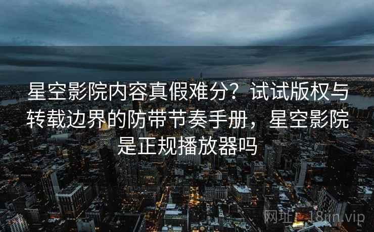 星空影院内容真假难分？试试版权与转载边界的防带节奏手册，星空影院是正规播放器吗