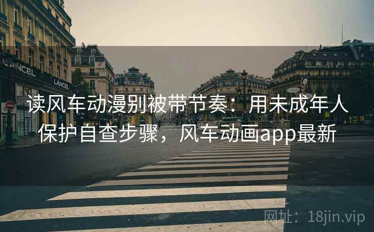 读风车动漫别被带节奏：用未成年人保护自查步骤，风车动画app最新