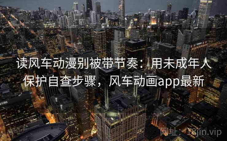 读风车动漫别被带节奏：用未成年人保护自查步骤，风车动画app最新