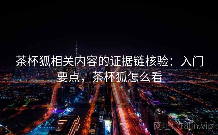 茶杯狐相关内容的证据链核验:入门要点,茶杯狐怎么看 茶杯狐相关内容的证据链核验:入门要点,茶杯狐怎么看