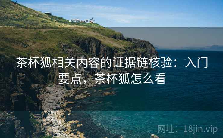 茶杯狐相关内容的证据链核验:入门要点,茶杯狐怎么看 茶杯狐相关内容的证据链核验:入门要点,茶杯狐怎么看