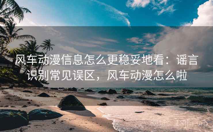 风车动漫信息怎么更稳妥地看：谣言识别常见误区，风车动漫怎么啦