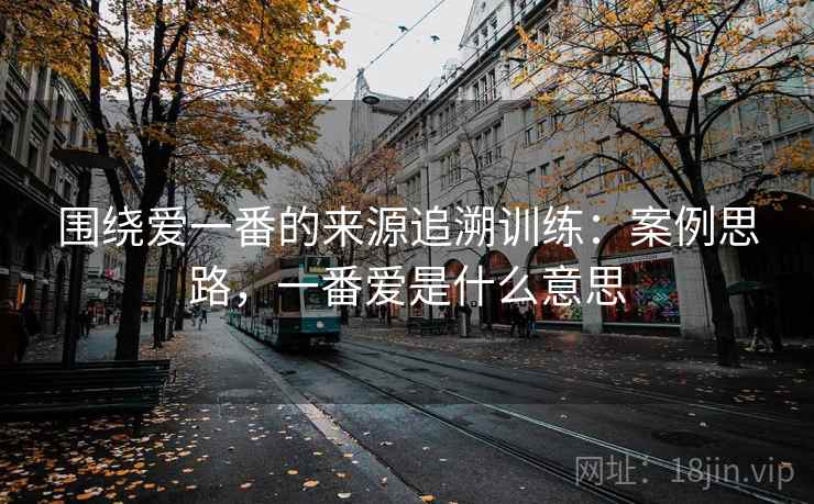 围绕爱一番的来源追溯训练：案例思路，一番爱是什么意思