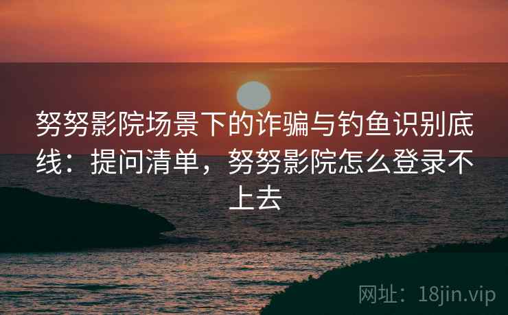 努努影院场景下的诈骗与钓鱼识别底线:提问清单,努努影院怎么登录不上去 努努影院场景下的诈骗与钓鱼识别底线:提问清单,努努影院怎么登录不上去