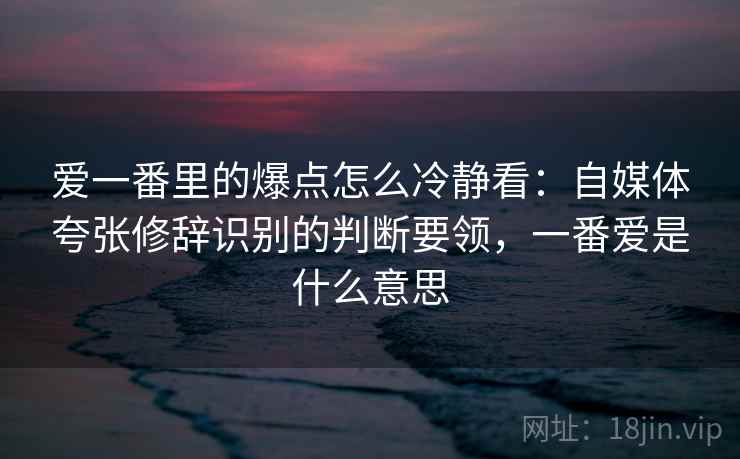 爱一番里的爆点怎么冷静看:自媒体夸张修辞识别的判断要领,一番爱是什么意思 爱一番里的爆点怎么冷静看:自媒体夸张修辞识别的判断要领,一番爱是什么意思