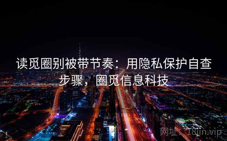 读觅圈别被带节奏:用隐私保护自查步骤,圈觅信息科技 读觅圈别被带节奏:用隐私保护自查步骤,圈觅信息科技