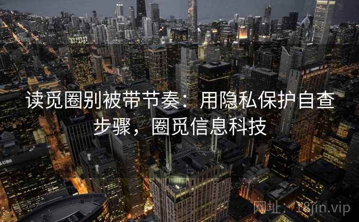 读觅圈别被带节奏:用隐私保护自查步骤,圈觅信息科技 读觅圈别被带节奏:用隐私保护自查步骤,圈觅信息科技