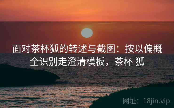 面对茶杯狐的转述与截图:按以偏概全识别走澄清模板,茶杯 狐 面对茶杯狐的转述与截图:按以偏概全识别走澄清模板,茶杯 狐