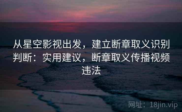 从星空影视出发,建立断章取义识别判断:实用建议,断章取义传播视频违法 从星空影视出发,建立断章取义识别判断:实用建议,断章取义传播视频违法