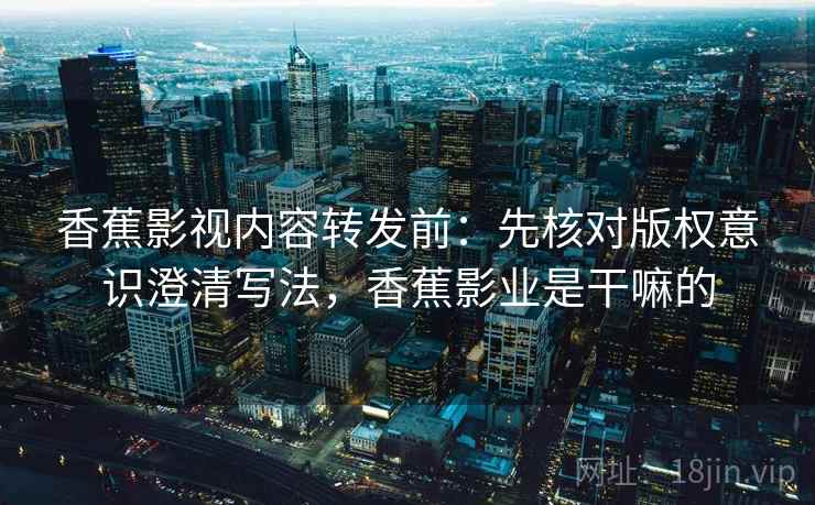 香蕉影视内容转发前：先核对版权意识澄清写法，香蕉影业是干嘛的
