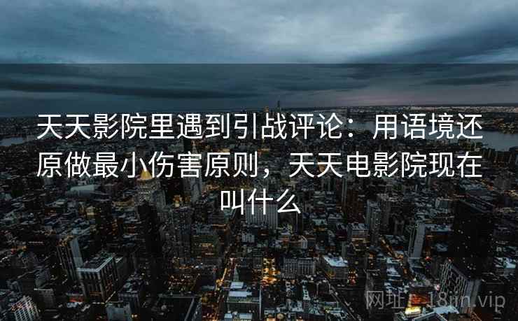 天天影院里遇到引战评论：用语境还原做最小伤害原则，天天电影院现在叫什么