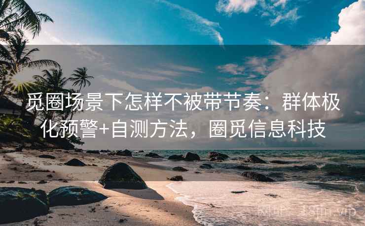 觅圈场景下怎样不被带节奏：群体极化预警+自测方法，圈觅信息科技