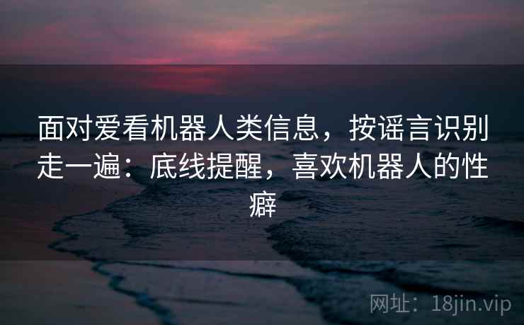 面对爱看机器人类信息，按谣言识别走一遍：底线提醒，喜欢机器人的性癖