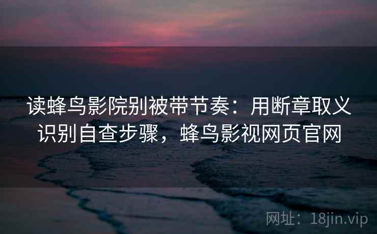 读蜂鸟影院别被带节奏：用断章取义识别自查步骤，蜂鸟影视网页官网