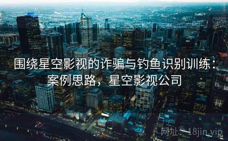 围绕星空影视的诈骗与钓鱼识别训练:案例思路,星空影视公司 围绕星空影视的诈骗与钓鱼识别训练:案例思路,星空影视公司