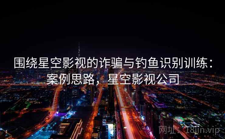 围绕星空影视的诈骗与钓鱼识别训练:案例思路,星空影视公司 围绕星空影视的诈骗与钓鱼识别训练:案例思路,星空影视公司