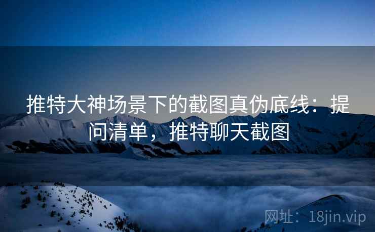 推特大神场景下的截图真伪底线：提问清单，推特聊天截图