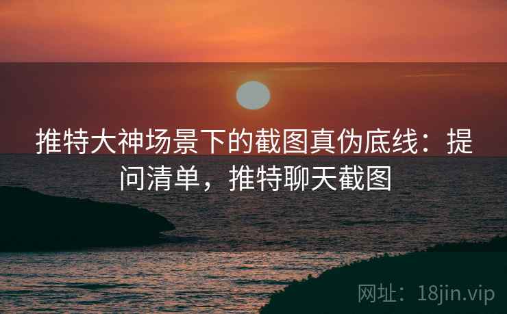 推特大神场景下的截图真伪底线：提问清单，推特聊天截图