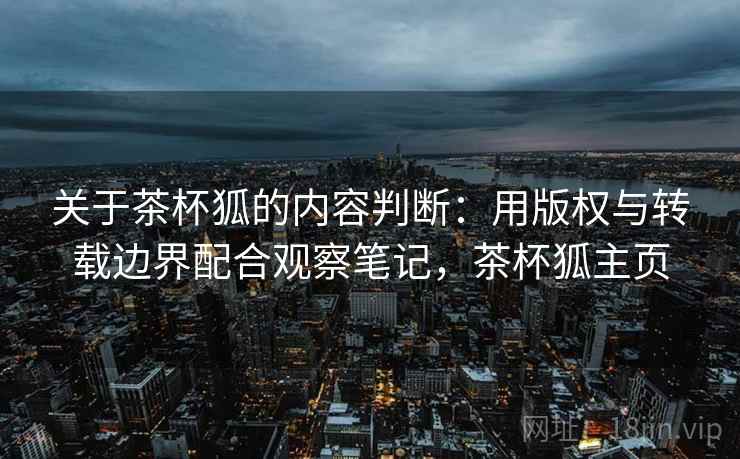 关于茶杯狐的内容判断：用版权与转载边界配合观察笔记，茶杯狐主页