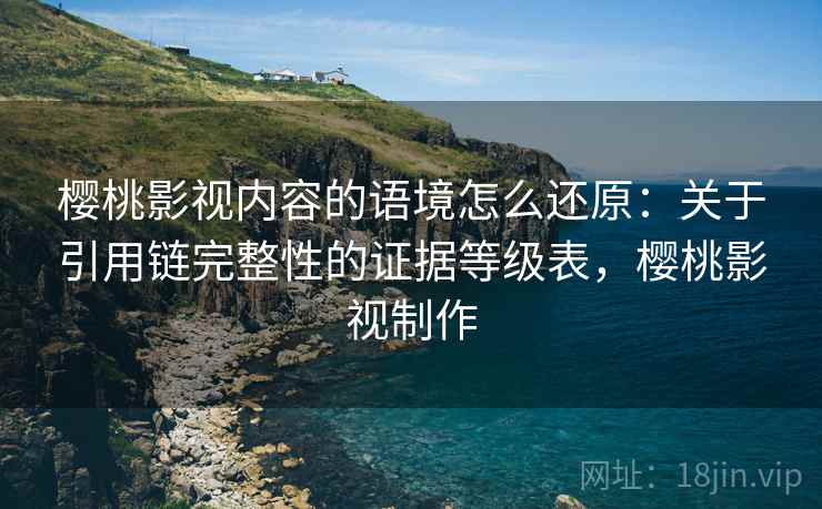 樱桃影视内容的语境怎么还原:关于引用链完整性的证据等级表,樱桃影视制作 樱桃影视内容的语境怎么还原:关于引用链完整性的证据等级表,樱桃影视制作