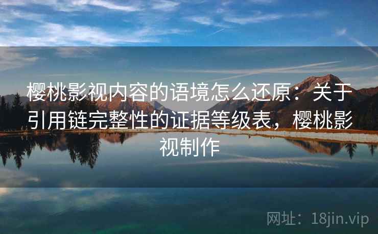 樱桃影视内容的语境怎么还原:关于引用链完整性的证据等级表,樱桃影视制作 樱桃影视内容的语境怎么还原:关于引用链完整性的证据等级表,樱桃影视制作