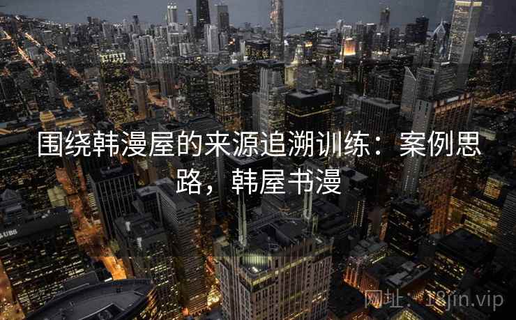 围绕韩漫屋的来源追溯训练：案例思路，韩屋书漫