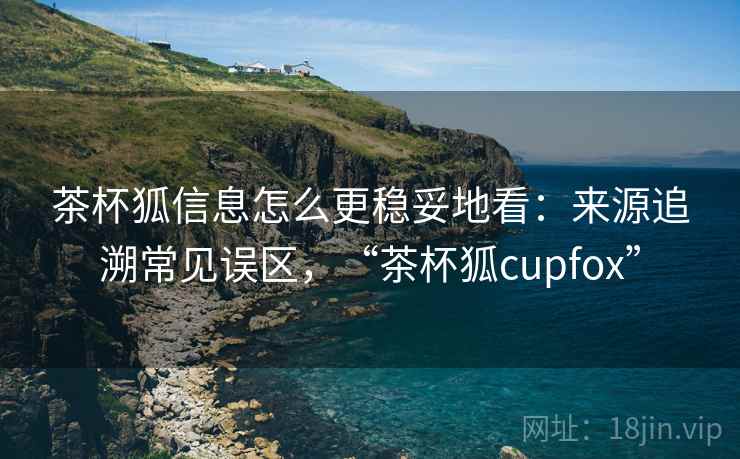 茶杯狐信息怎么更稳妥地看：来源追溯常见误区，“茶杯狐cupfox”