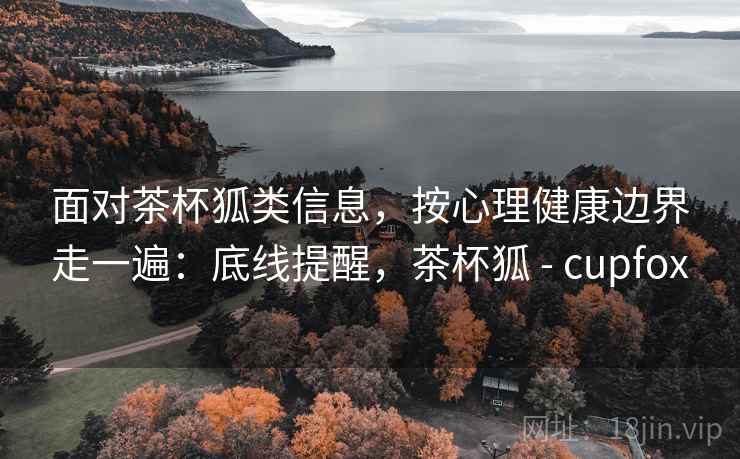 面对茶杯狐类信息，按心理健康边界走一遍：底线提醒，茶杯狐 - cupfox
