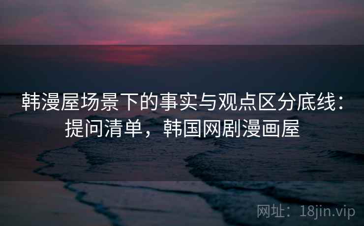 韩漫屋场景下的事实与观点区分底线:提问清单,韩国网剧漫画屋 韩漫屋场景下的事实与观点区分底线:提问清单,韩国网剧漫画屋