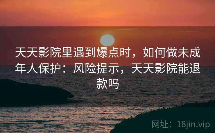 天天影院里遇到爆点时，如何做未成年人保护：风险提示，天天影院能退款吗