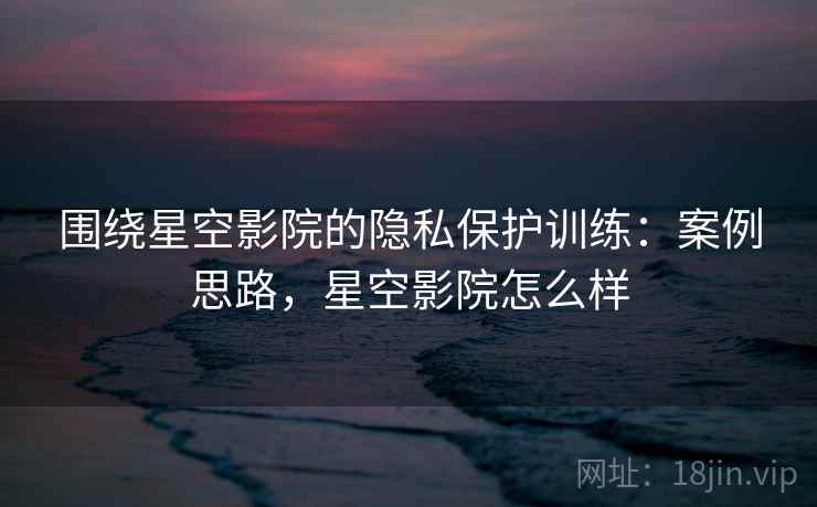 围绕星空影院的隐私保护训练:案例思路,星空影院怎么样 围绕星空影院的隐私保护训练:案例思路,星空影院怎么样